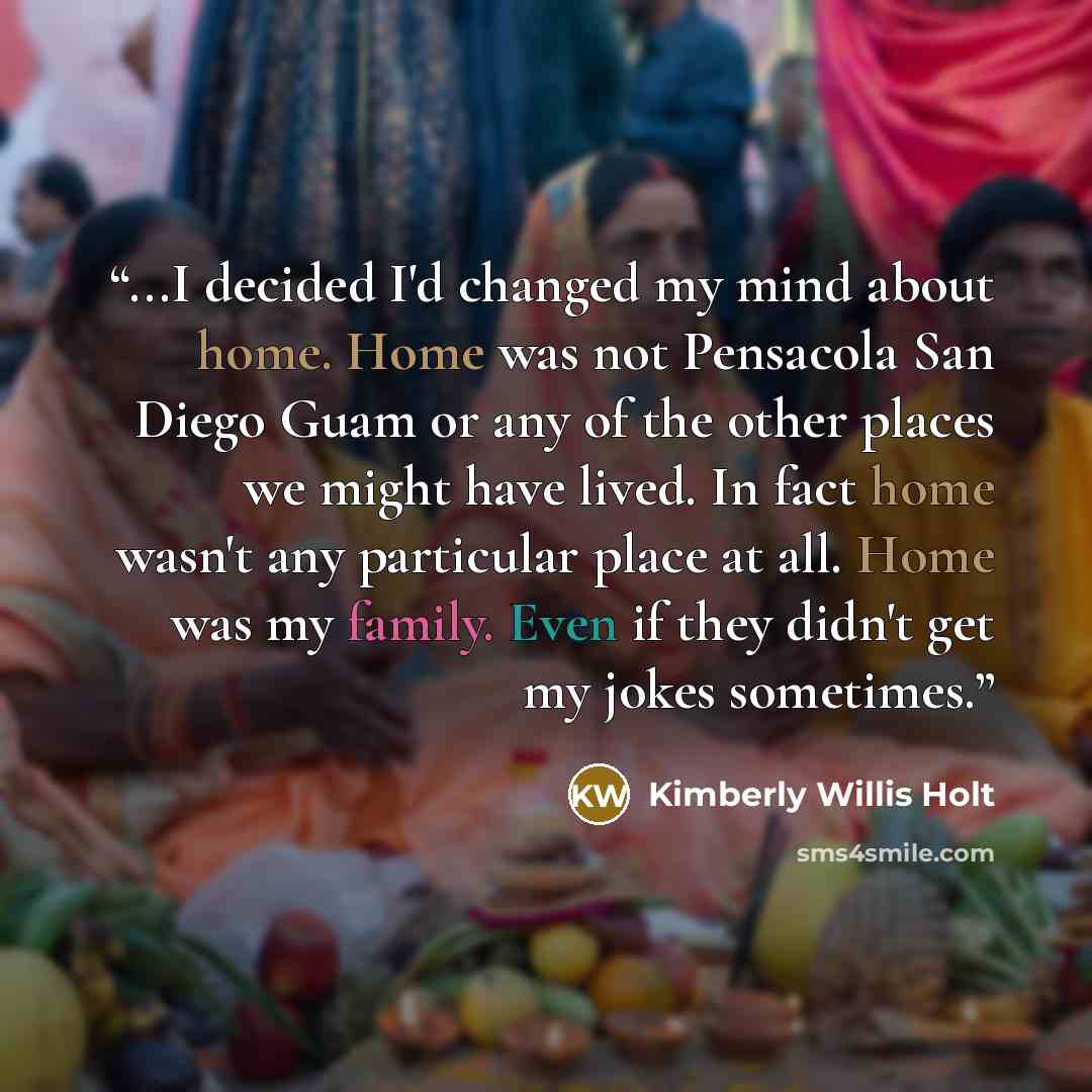 “...I decided I'd changed my mind about home. Home was not Pensacola San Diego Guam or any of the other places we might have lived. In fact home wasn't any particular place at all. Home was my family. Even if they didn't get my jokes sometimes.” quote by Kimberly Willis Holt