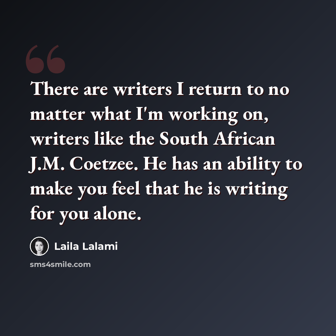 “There are writers I return to no matter what I'm working on, writers like the South African J.M. Coetzee. He has an ability to make you feel that he is writing for you alone.” quote by Laila Lalami
