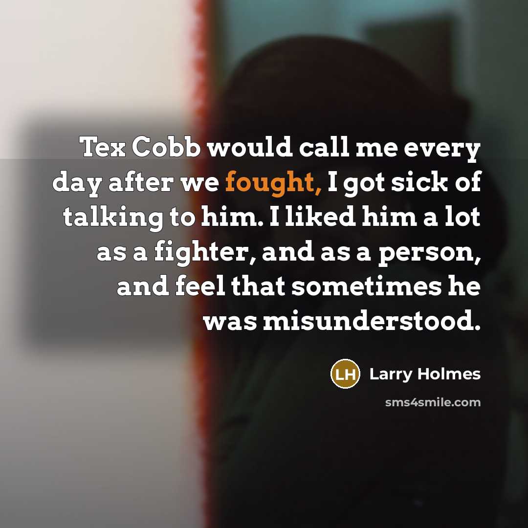 “Tex Cobb would call me every day after we fought, I got sick of talking to him. I liked him a lot as a fighter, and as a person, and feel that sometimes he was misunderstood.” quote by Larry Holmes