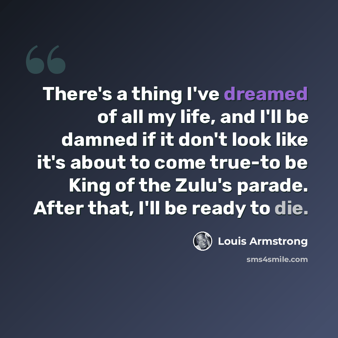 “There's a thing I've dreamed of all my life, and I'll be damned if it don't look like it's about to come true-to be King of the Zulu's parade. After that, I'll be ready to die.” quote by Louis Armstrong