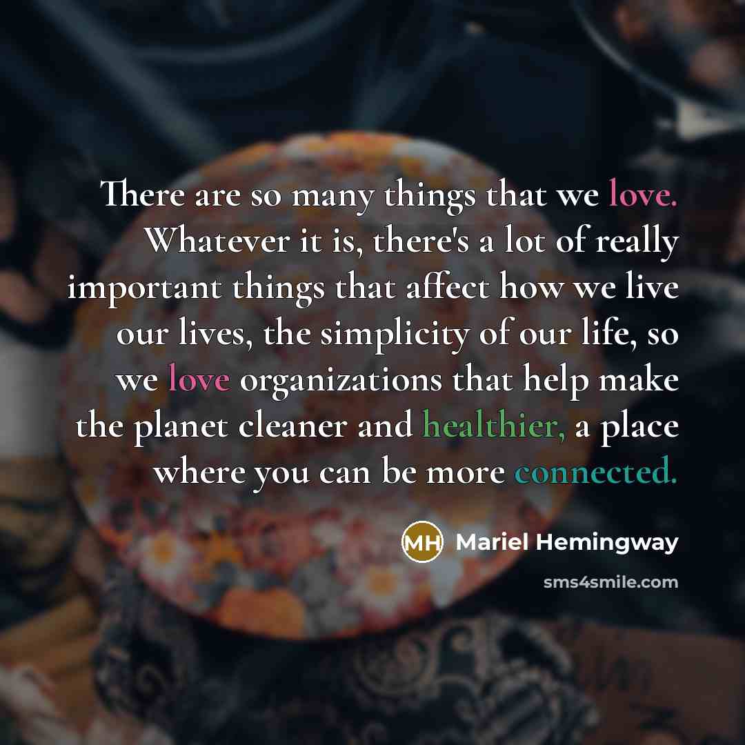 “There are so many things that we love. Whatever it is, there's a lot of really important things that affect how we live our lives, the simplicity of our life, so we love organizations that help make the planet cleaner and healthier, a place where you can be more connected.” quote by Mariel Hemingway