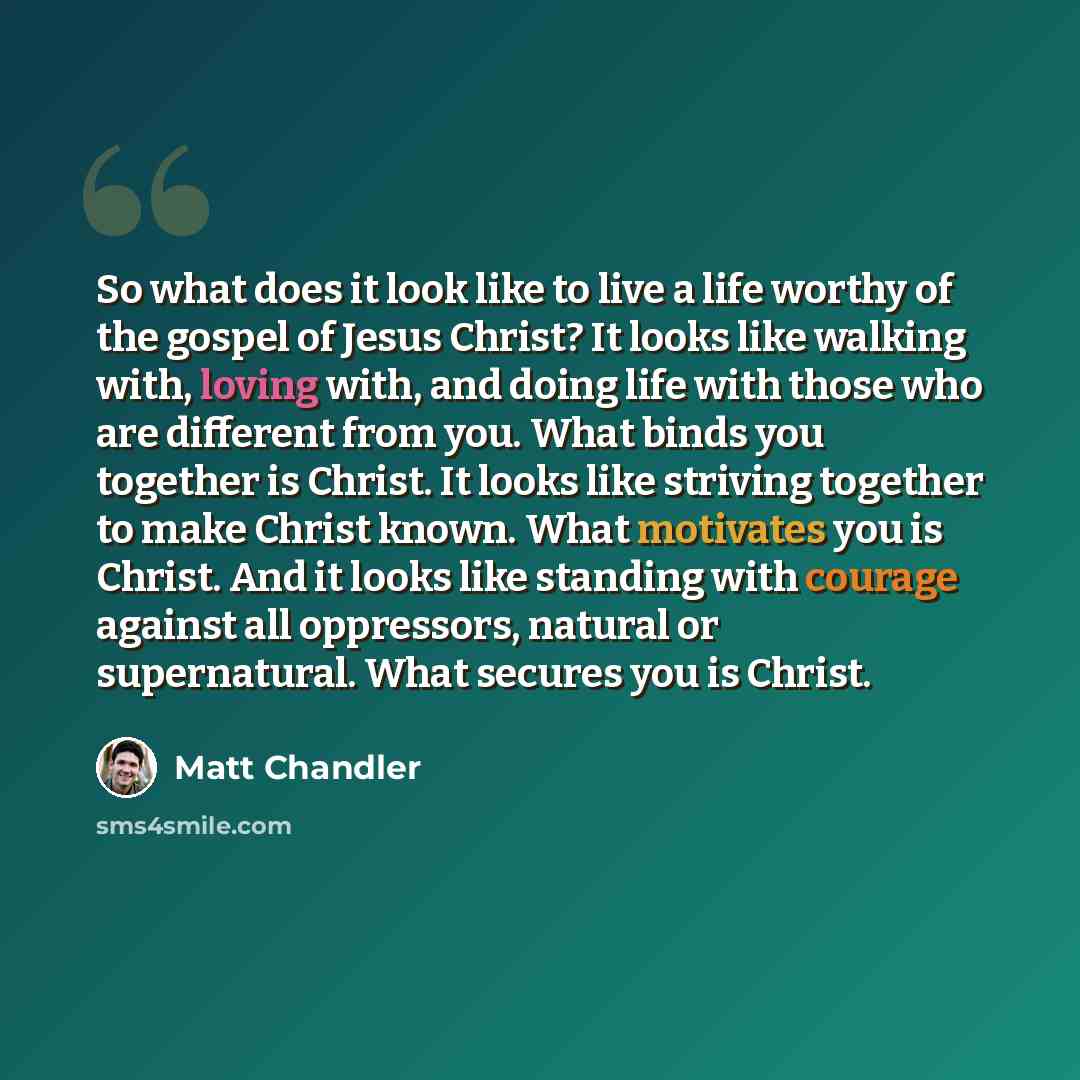 “So what does it look like to live a life worthy of the gospel of Jesus Christ? It looks like walking with, loving with, and doing life with those who are different from you. What binds you together is Christ. It looks like striving together to make Christ known. What motivates you is Christ. And…” quote by Matt Chandler