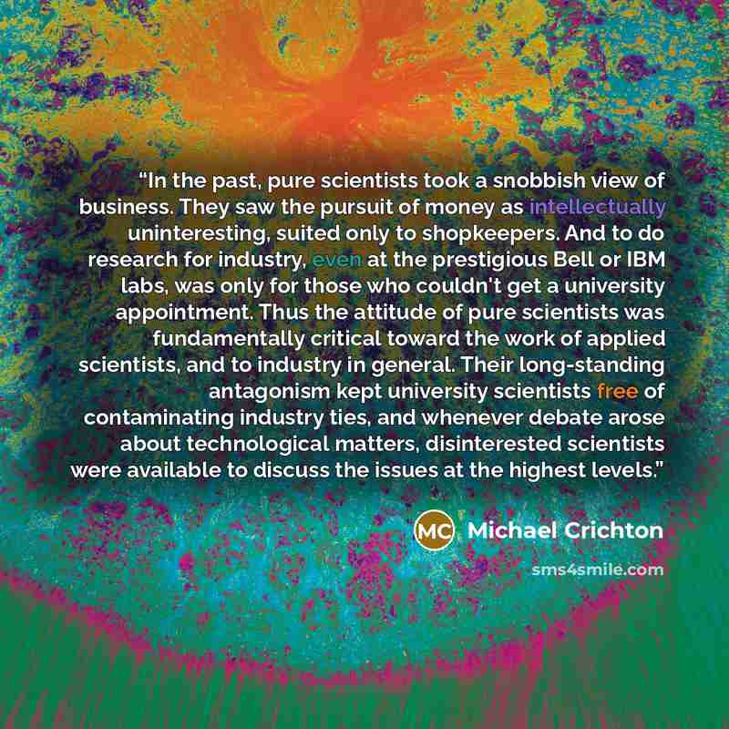 “In the past, pure scientists took a snobbish view of business. They saw the pursuit of money as intellectually uninteresting, suited only to shopkeepers. And to do research for industry, even at the prestigious Bell or IBM labs, was only for those who couldn't get a university appointment. Thus…” quote by Michael Crichton