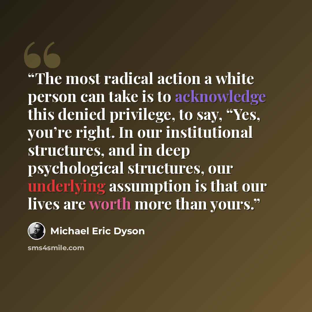 “The most radical action a white person can take is to acknowledge this denied privilege, to say, “Yes, you’re right. In our institutional structures, and in deep psychological structures, our underlying assumption is that our lives are worth more than yours.” quote by Michael Eric Dyson