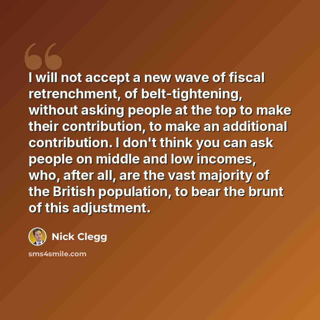 “I will not accept a new wave of fiscal retrenchment, of belt-tightening, without asking people at the top to make their contribution, to make an additional contribution. I don't think you can ask people on middle and low incomes, who, after all, are the vast majority of the British population, to…” quote by Nick Clegg
