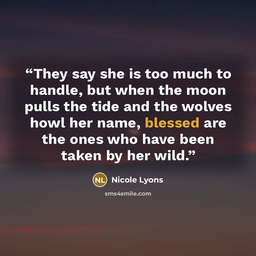 “They say she is too much to handle, but when the moon pulls the tide and the wolves howl her name, blessed are the ones who have been taken by her wild.” quote by Nicole Lyons