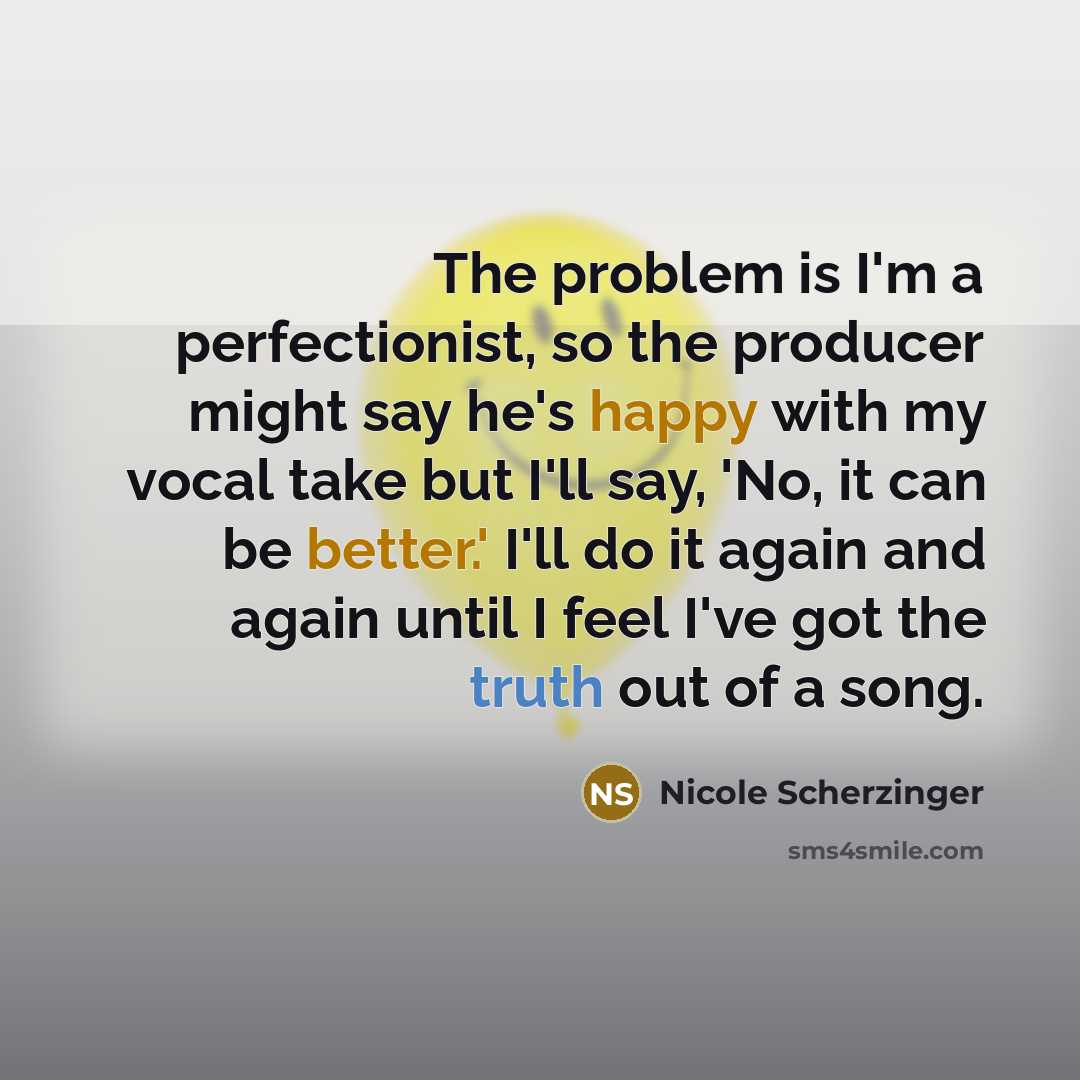 “The problem is I'm a perfectionist, so the producer might say he's happy with my vocal take but I'll say, 'No, it can be better.' I'll do it again and again until I feel I've got the truth out of a song.” quote by Nicole Scherzinger