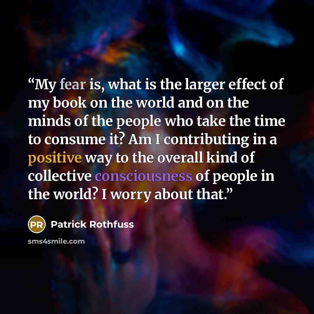 “My fear is, what is the larger effect of my book on the world and on the minds of the people who take the time to consume it? Am I contributing in a positive way to the overall kind of collective consciousness of people in the world? I worry about that.” quote by Patrick Rothfuss
