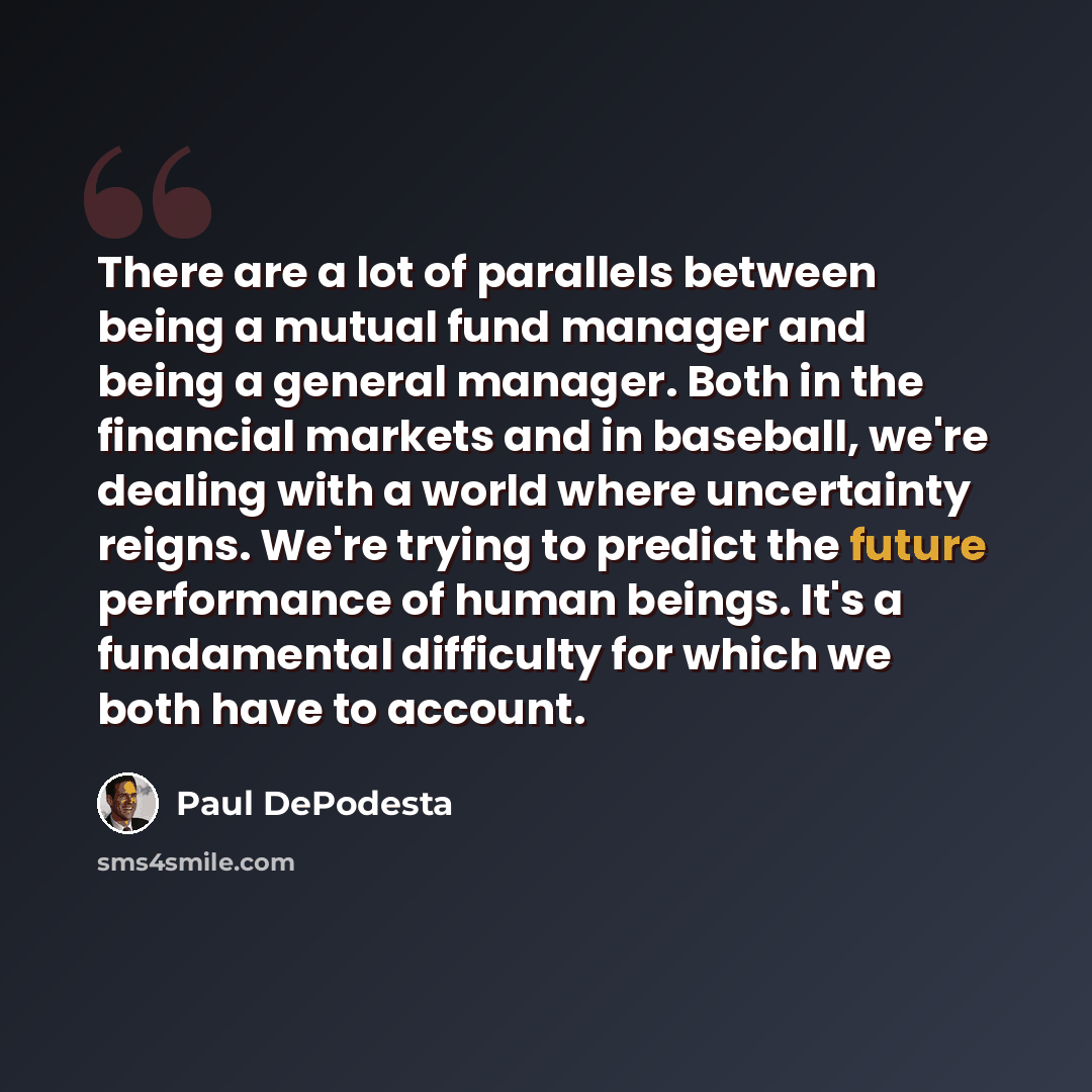 “There are a lot of parallels between being a mutual fund manager and being a general manager. Both in the financial markets and in baseball, we're dealing with a world where uncertainty reigns. We're trying to predict the future performance of human beings. It's a fundamental difficulty for which…” quote by Paul DePodesta