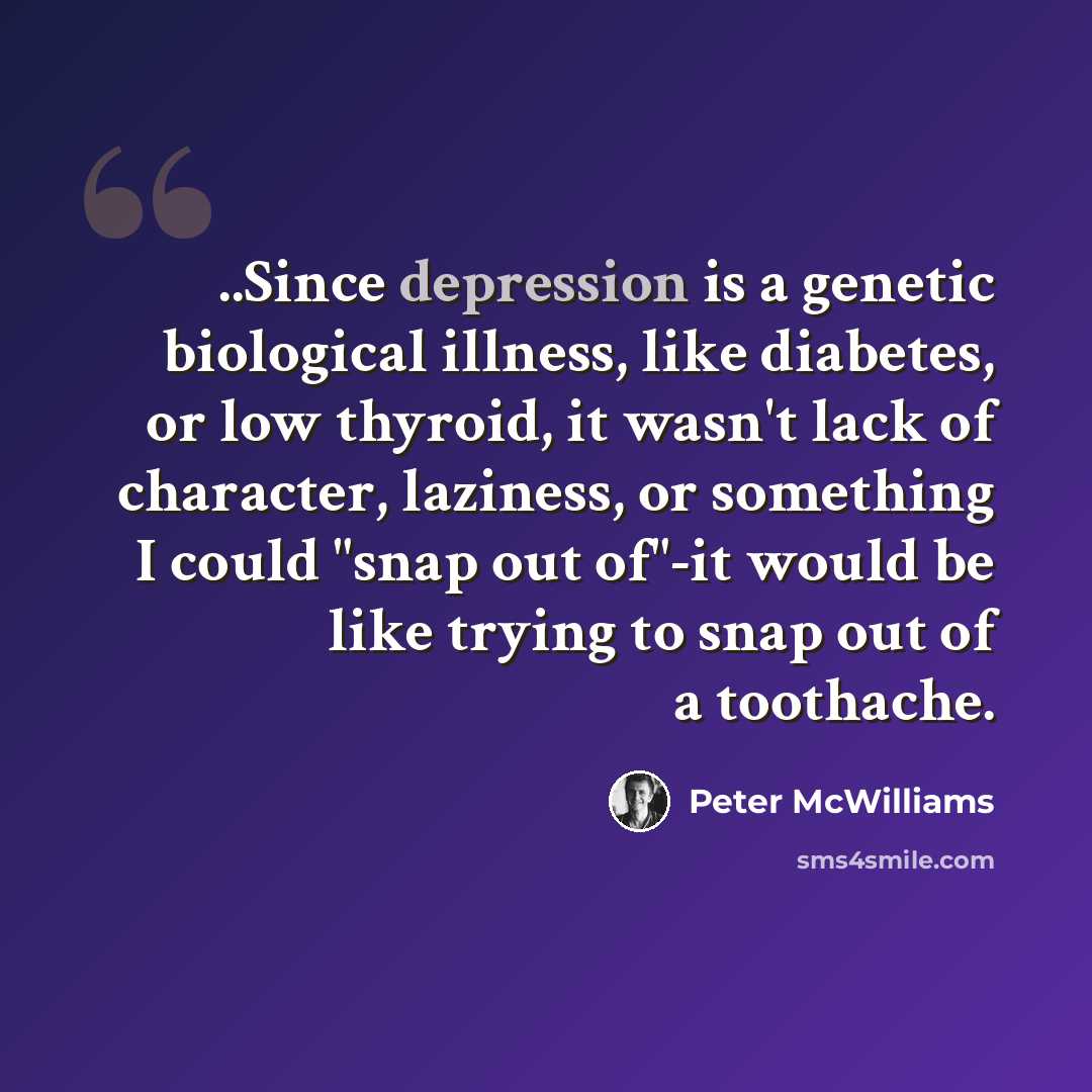 “..Since depression is a genetic biological illness, like diabetes, or low thyroid, it wasn't lack of character, laziness, or something I could "snap out of"-it would be like trying to snap out of a toothache.” quote by Peter McWilliams