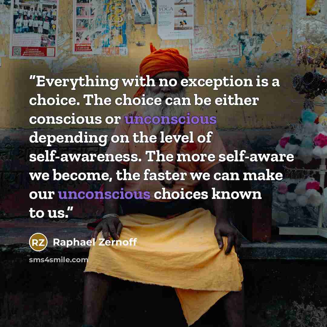 “Everything with no exception is a choice. The choice can be either conscious or unconscious depending on the level of self-awareness. The more self-aware we become, the faster we can make our unconscious choices known to us.” quote by Raphael zernoff