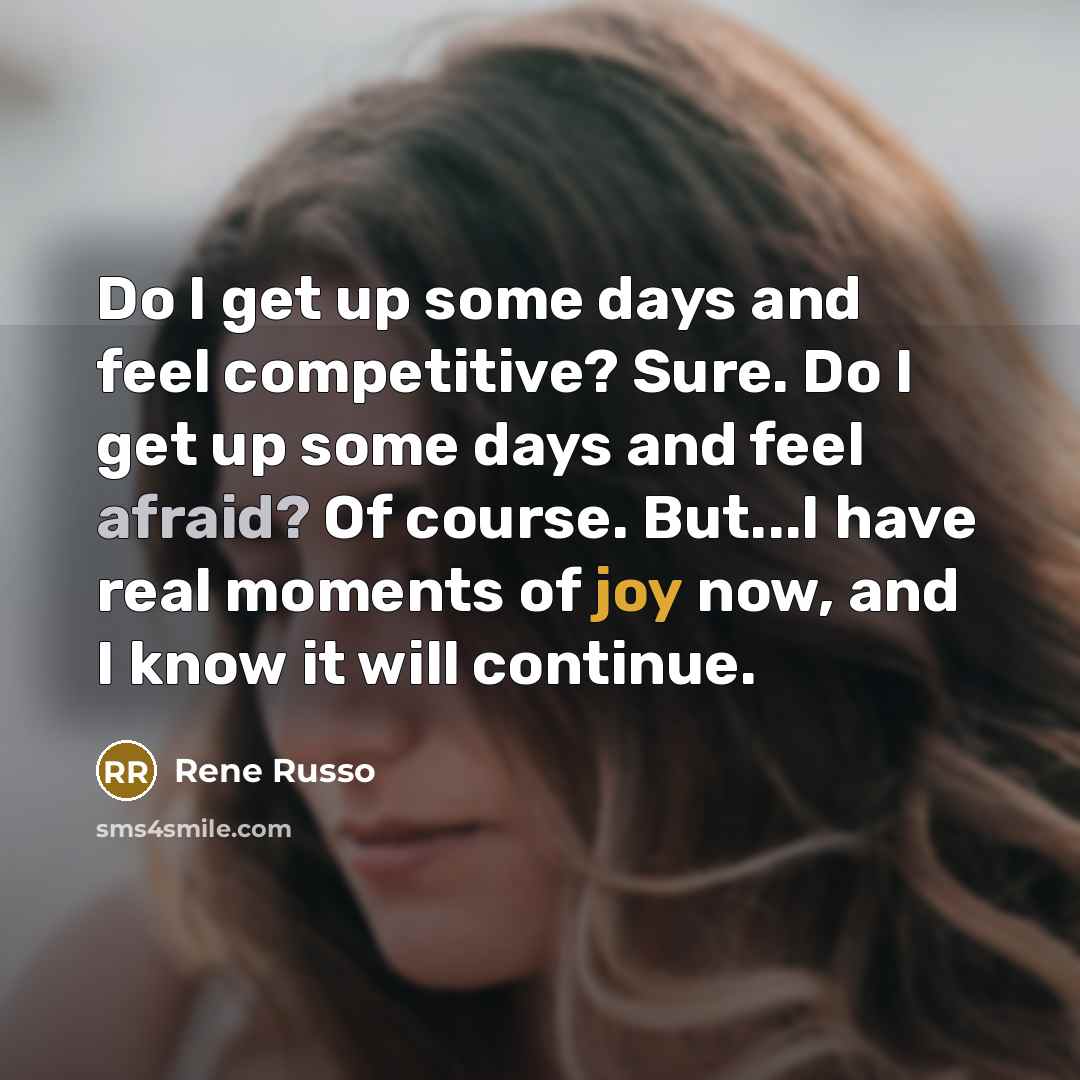 “Do I get up some days and feel competitive? Sure. Do I get up some days and feel afraid? Of course. But...I have real moments of joy now, and I know it will continue.” quote by Rene Russo