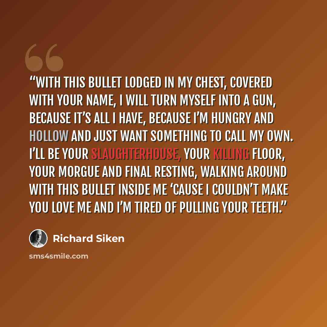“with this bullet lodged in my chest, covered with your name, I will turn myself into a gun, because it’s all I have, because I’m hungry and hollow and just want something to call my own. I’ll be your slaughterhouse, your killing floor, your morgue and final resting, walking around with this bullet…” quote by Richard Siken