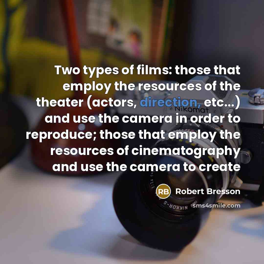 “Two types of films: those that employ the resources of the theater (actors, direction, etc...) and use the camera in order to reproduce; those that employ the resources of cinematography and use the camera to create” quote by Robert Bresson