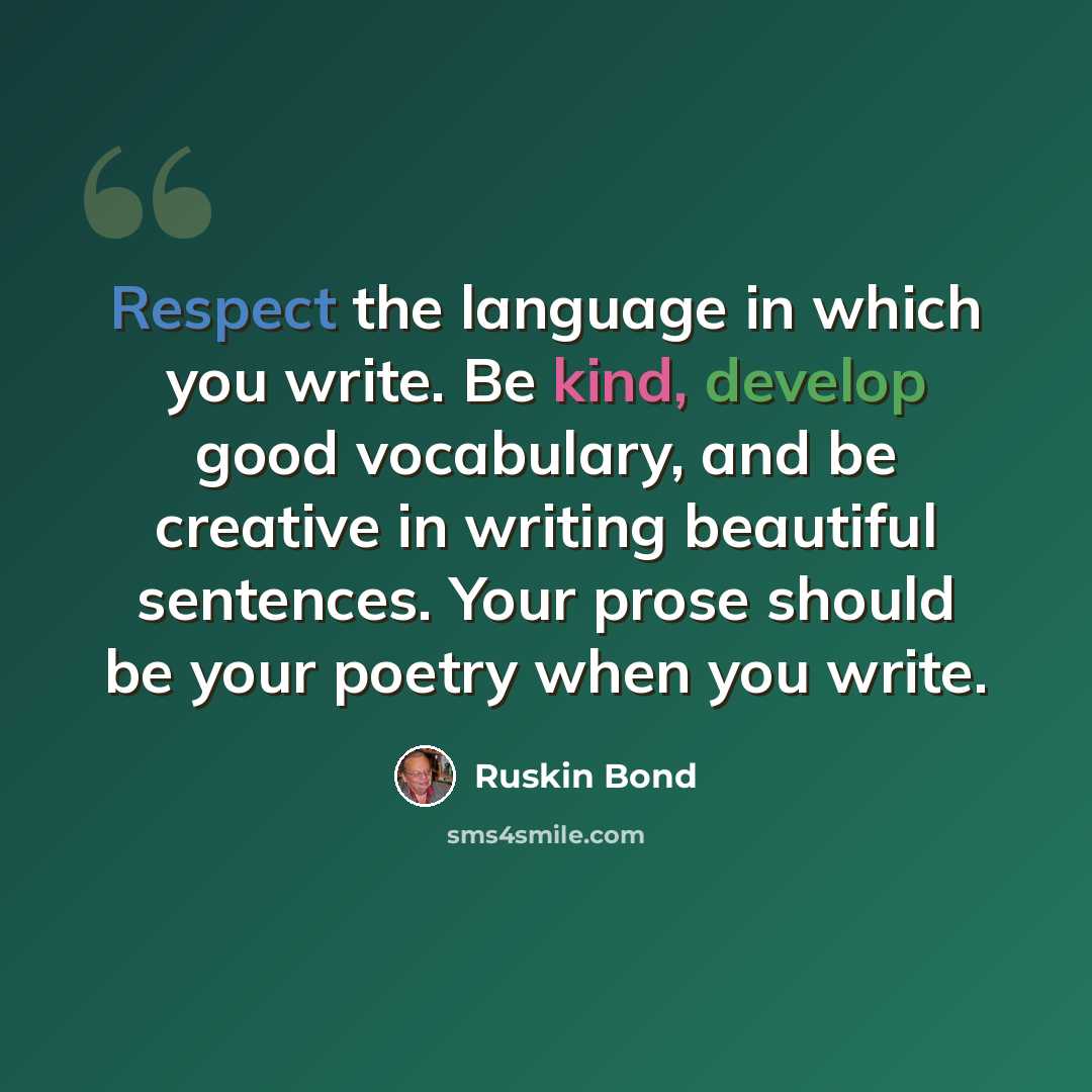 “Respect the language in which you write. Be kind, develop good vocabulary, and be creative in writing beautiful sentences. Your prose should be your poetry when you write.” quote by Ruskin Bond