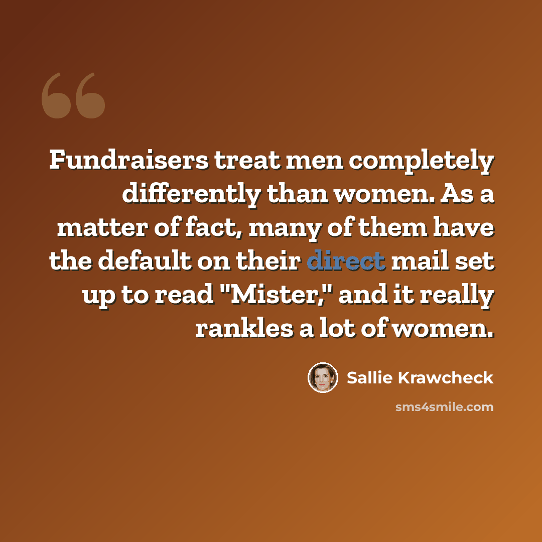“Fundraisers treat men completely differently than women. As a matter of fact, many of them have the default on their direct mail set up to read "Mister," and it really rankles a lot of women.” quote by Sallie Krawcheck