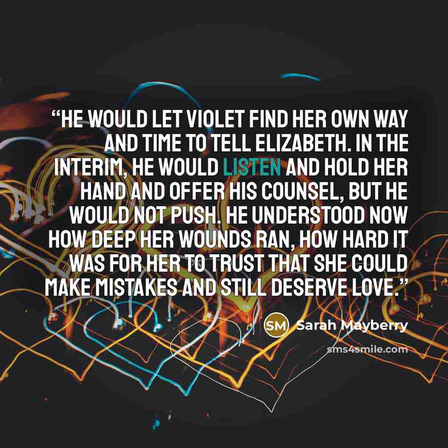 “He would let Violet find her own way and time to tell Elizabeth. In the interim, he would listen and hold her hand and offer his counsel, but he would not push. He understood now how deep her wounds ran, how hard it was for her to trust that she could make mistakes and still deserve love.” quote by Sarah Mayberry