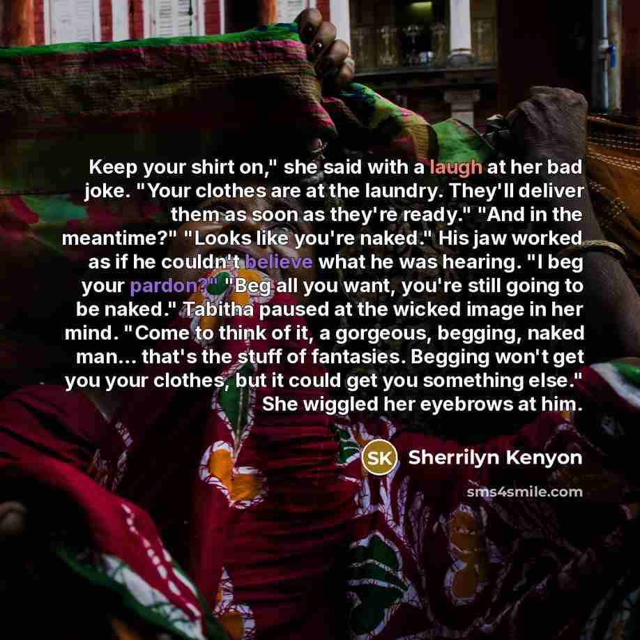 “Keep your shirt on," she said with a laugh at her bad joke. "Your clothes are at the laundry. They'll deliver them as soon as they're ready." "And in the meantime?" "Looks like you're naked." His jaw worked as if he couldn't believe what he was hearing. "I beg your pardon?" "Beg all you want…” quote by Sherrilyn Kenyon