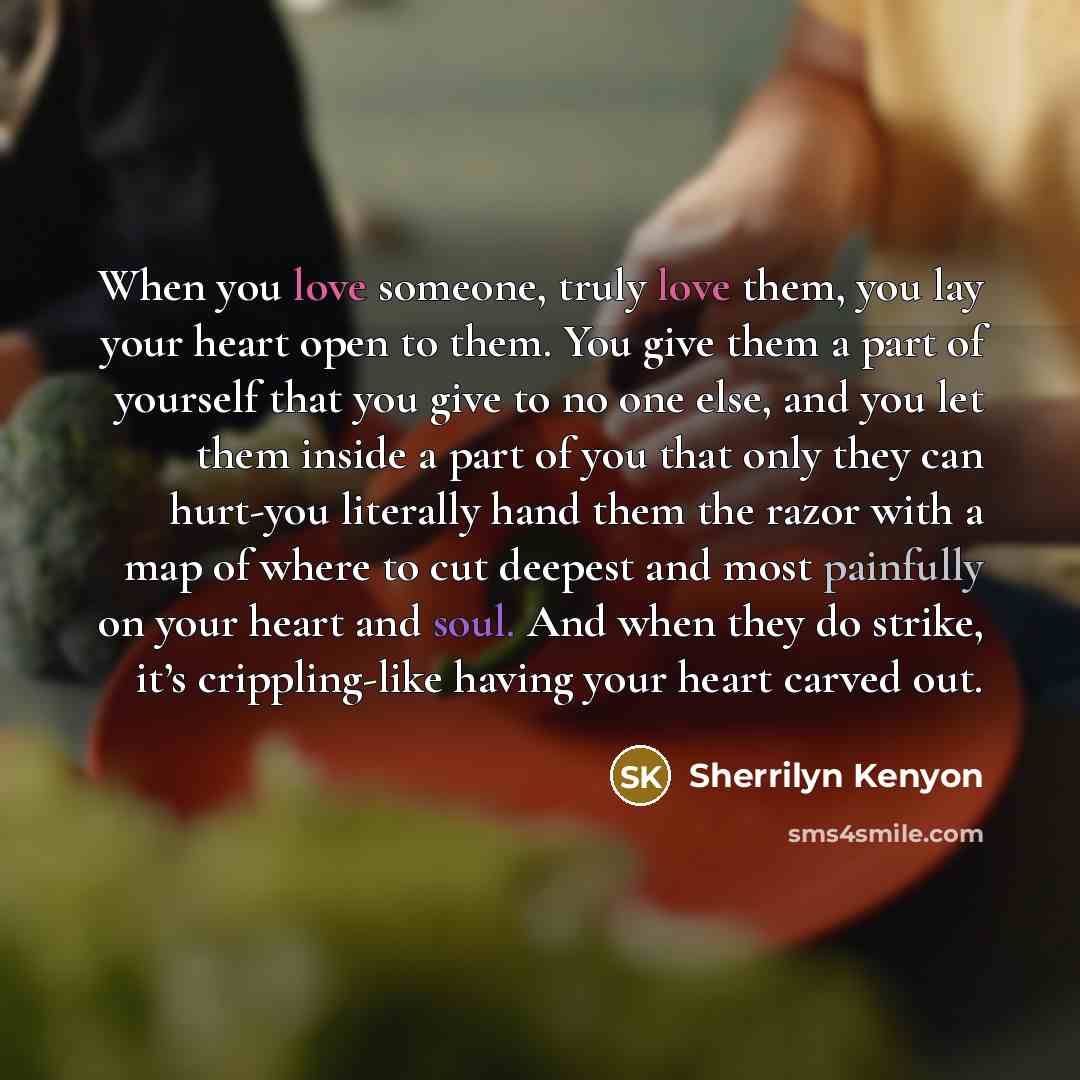 “When you love someone, truly love them, you lay your heart open to them. You give them a part of yourself that you give to no one else, and you let them inside a part of you that only they can hurt-you literally hand them the razor with a map of where to cut deepest and most painfully on your…” quote by Sherrilyn Kenyon