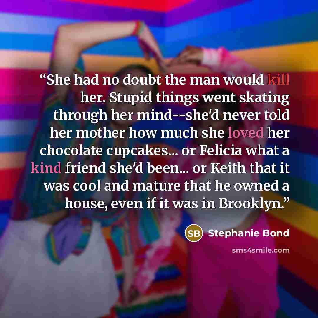 “She had no doubt the man would kill her. Stupid things went skating through her mind--she'd never told her mother how much she loved her chocolate cupcakes... or Felicia what a kind friend she'd been... or Keith that it was cool and mature that he owned a house, even if it was in Brooklyn.” quote by Stephanie Bond