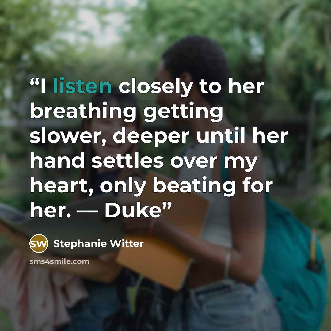 “I listen closely to her breathing getting slower, deeper until her hand settles over my heart, only beating for her. — Duke” quote by Stephanie Witter