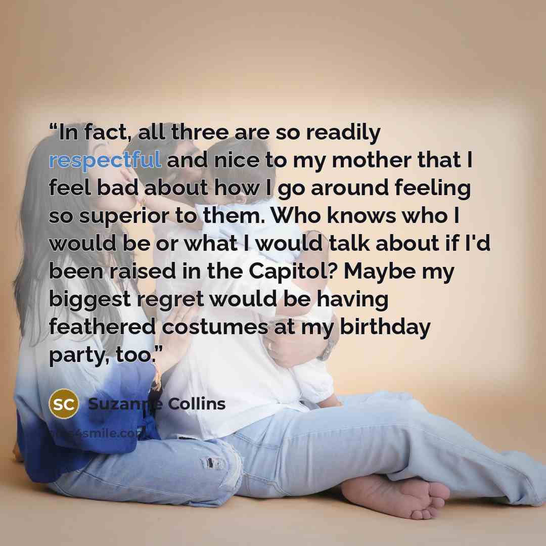 “In fact, all three are so readily respectful and nice to my mother that I feel bad about how I go around feeling so superior to them. Who knows who I would be or what I would talk about if I'd been raised in the Capitol? Maybe my biggest regret would be having feathered costumes at my birthday…” quote by Suzanne Collins
