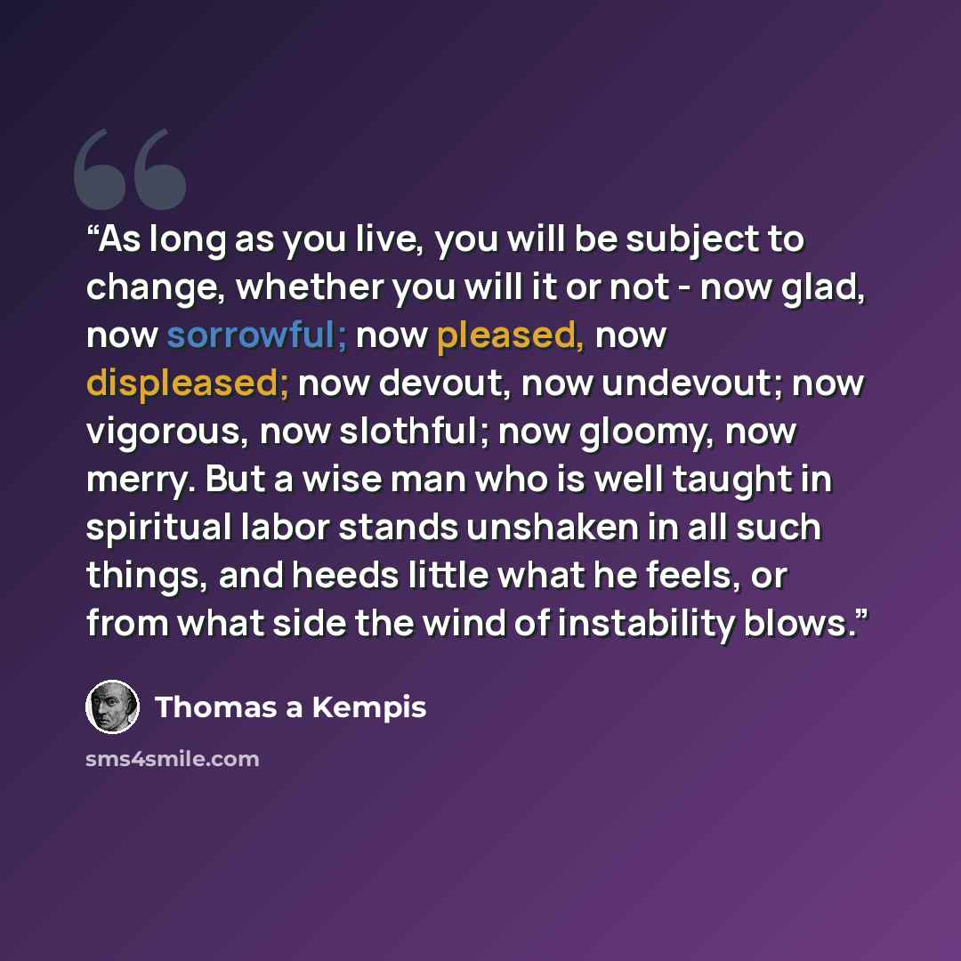 “As long as you live, you will be subject to change, whether you will it or not - now glad, now sorrowful; now pleased, now displeased; now devout, now undevout; now vigorous, now slothful; now gloomy, now merry. But a wise man who is well taught in spiritual labor stands unshaken in all such…” quote by Thomas à Kempis