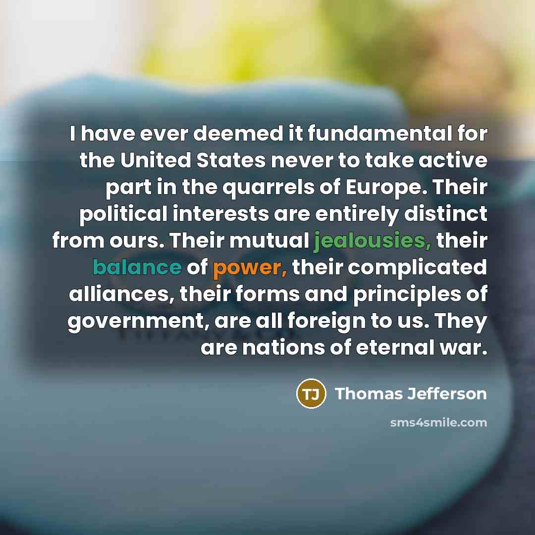 “I have ever deemed it fundamental for the United States never to take active part in the quarrels of Europe. Their political interests are entirely distinct from ours. Their mutual jealousies, their balance of power, their complicated alliances, their forms and principles of government, are all…” quote by Thomas Jefferson