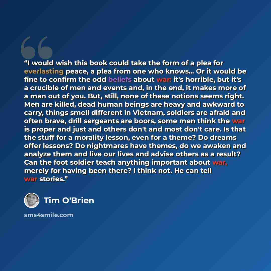 “I would wish this book could take the form of a plea for everlasting peace, a plea from one who knows... Or it would be fine to confirm the odd beliefs about war: it's horrible, but it's a crucible of men and events and, in the end, it makes more of a man out of you. But, still, none of these…” quote by Tim O'Brien