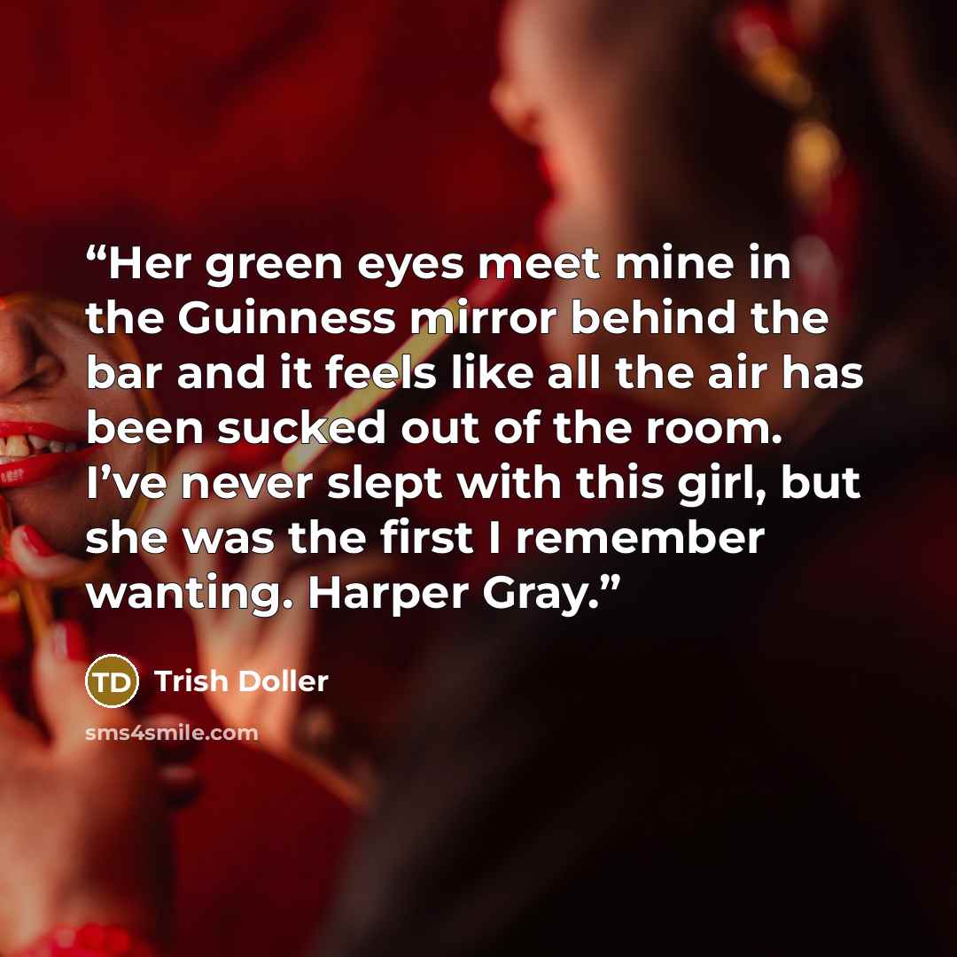 “Her green eyes meet mine in the Guinness mirror behind the bar and it feels like all the air has been sucked out of the room. I’ve never slept with this girl, but she was the first I remember wanting. Harper Gray.” quote by Trish Doller