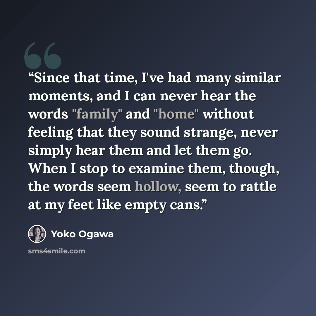 “Since that time, I've had many similar moments, and I can never hear the words "family" and "home" without feeling that they sound strange, never simply hear them and let them go. When I stop to examine them, though, the words seem hollow, seem to rattle at my feet like empty cans.” quote by Yōko Ogawa