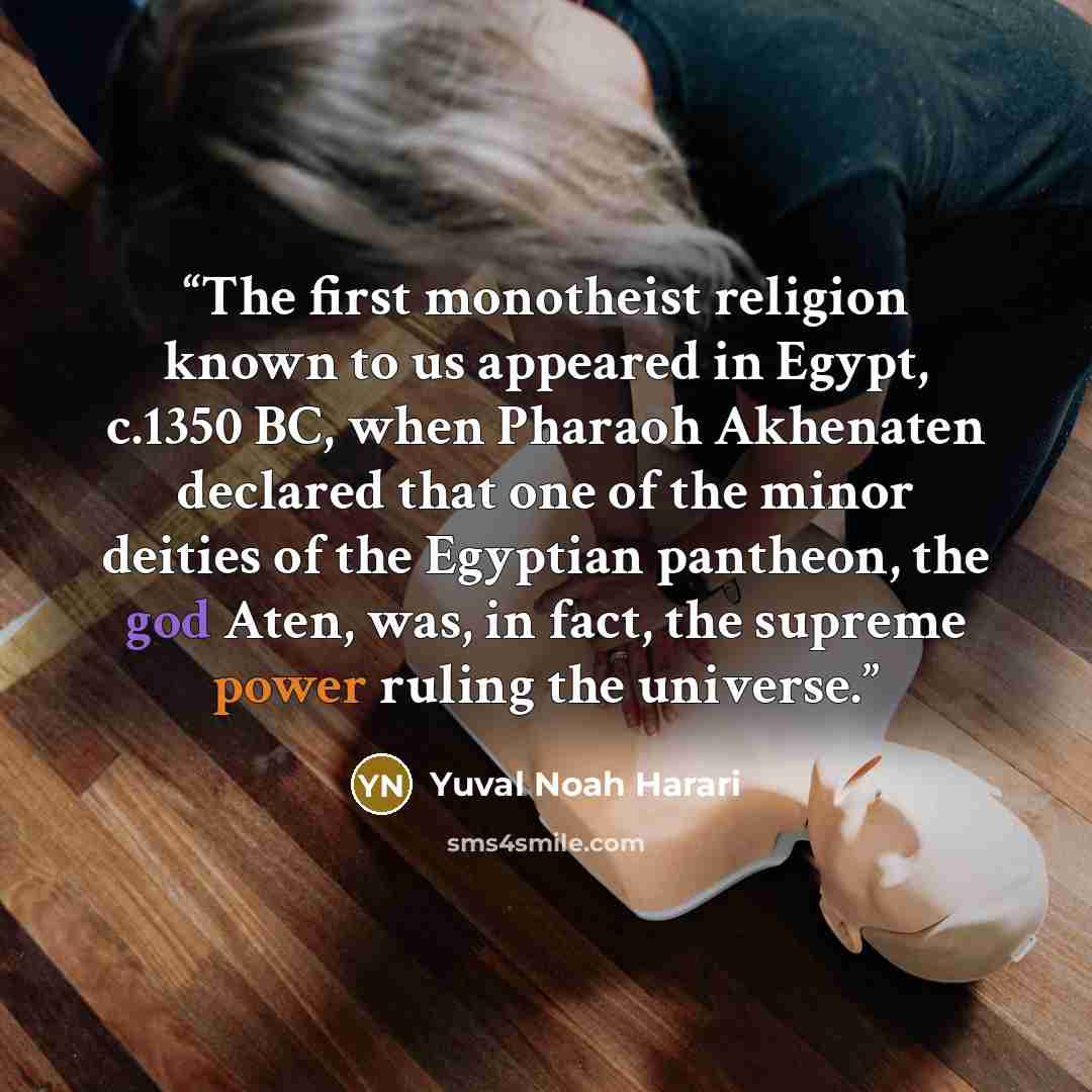 “The first monotheist religion known to us appeared in Egypt, c.1350 BC, when Pharaoh Akhenaten declared that one of the minor deities of the Egyptian pantheon, the god Aten, was, in fact, the supreme power ruling the universe.” quote by Yuval Noah Harari