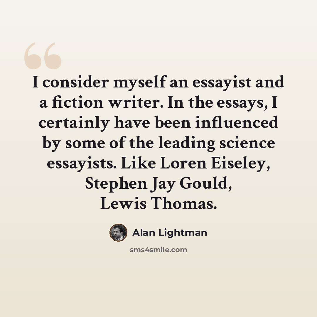 “I consider myself an essayist and a fiction writer. In the essays, I certainly have been influenced by some of the leading science essayists. Like Loren Eiseley, Stephen Jay Gould, Lewis Thomas.” quote by Alan Lightman