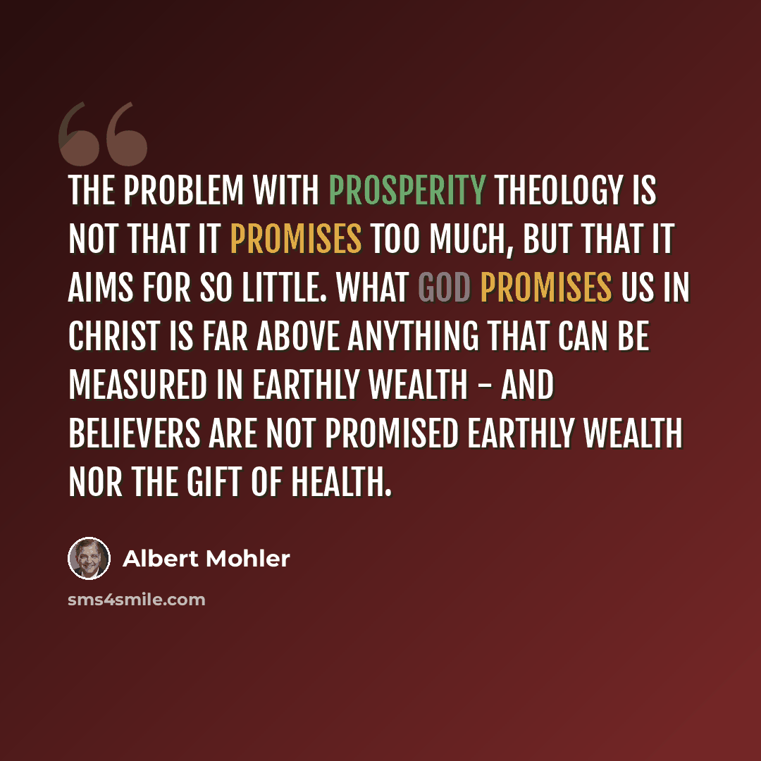 “The problem with Prosperity Theology is not that it promises too much, but that it aims for so little. What God promises us in Christ is far above anything that can be measured in earthly wealth - and believers are not promised earthly wealth nor the gift of health.” quote by Albert Mohler
