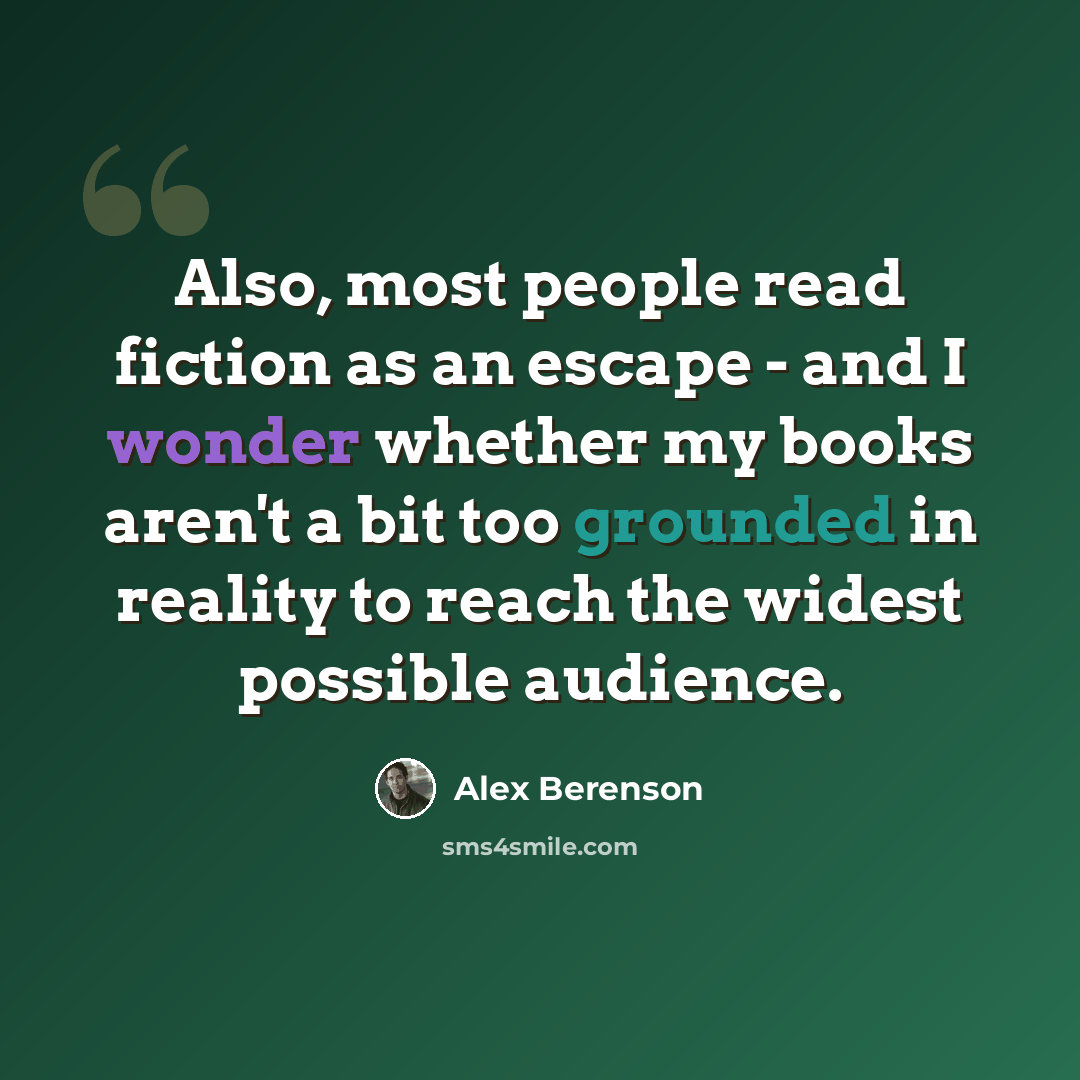 “Also, most people read fiction as an escape - and I wonder whether my books aren't a bit too grounded in reality to reach the widest possible audience.” quote by Alex Berenson