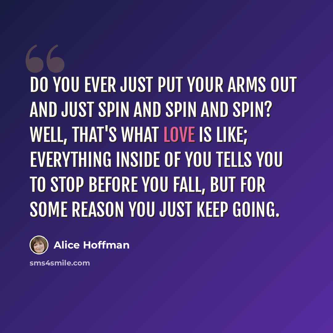“Do you ever just put your arms out and just spin and spin and spin? Well, that's what love is like; everything inside of you tells you to stop before you fall, but for some reason you just keep going.” quote by Alice Hoffman