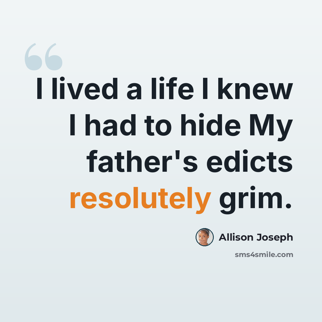 “I lived a life I knew I had to hide My father's edicts resolutely grim.” quote by Allison Joseph