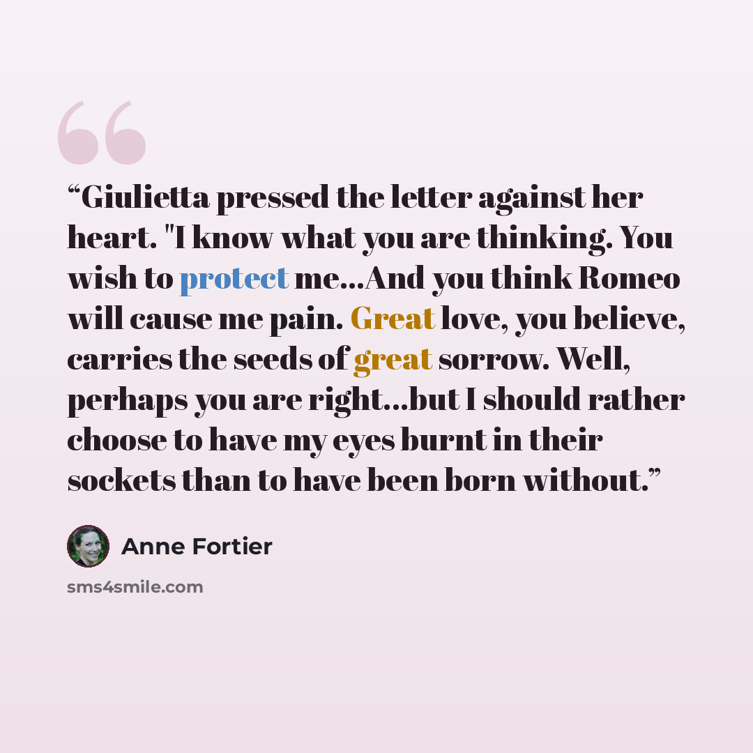 “Giulietta pressed the letter against her heart. "I know what you are thinking. You wish to protect me...And you think Romeo will cause me pain. Great love, you believe, carries the seeds of great sorrow. Well, perhaps you are right...but I should rather choose to have my eyes burnt in their…” quote by Anne Fortier