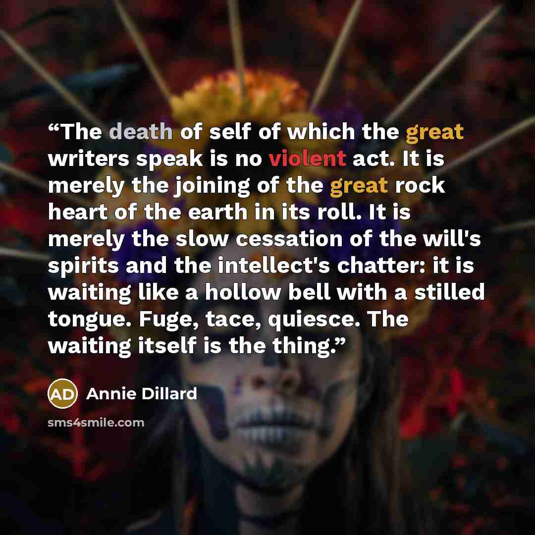 “The death of self of which the great writers speak is no violent act. It is merely the joining of the great rock heart of the earth in its roll. It is merely the slow cessation of the will's spirits and the intellect's chatter: it is waiting like a hollow bell with a stilled tongue. Fuge, tace…” quote by Annie Dillard