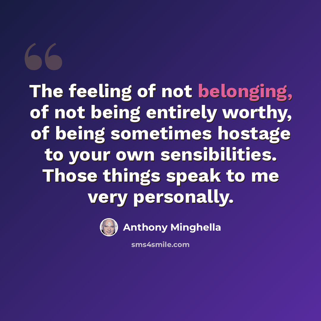 “The feeling of not belonging, of not being entirely worthy, of being sometimes hostage to your own sensibilities. Those things speak to me very personally.” quote by Anthony Minghella