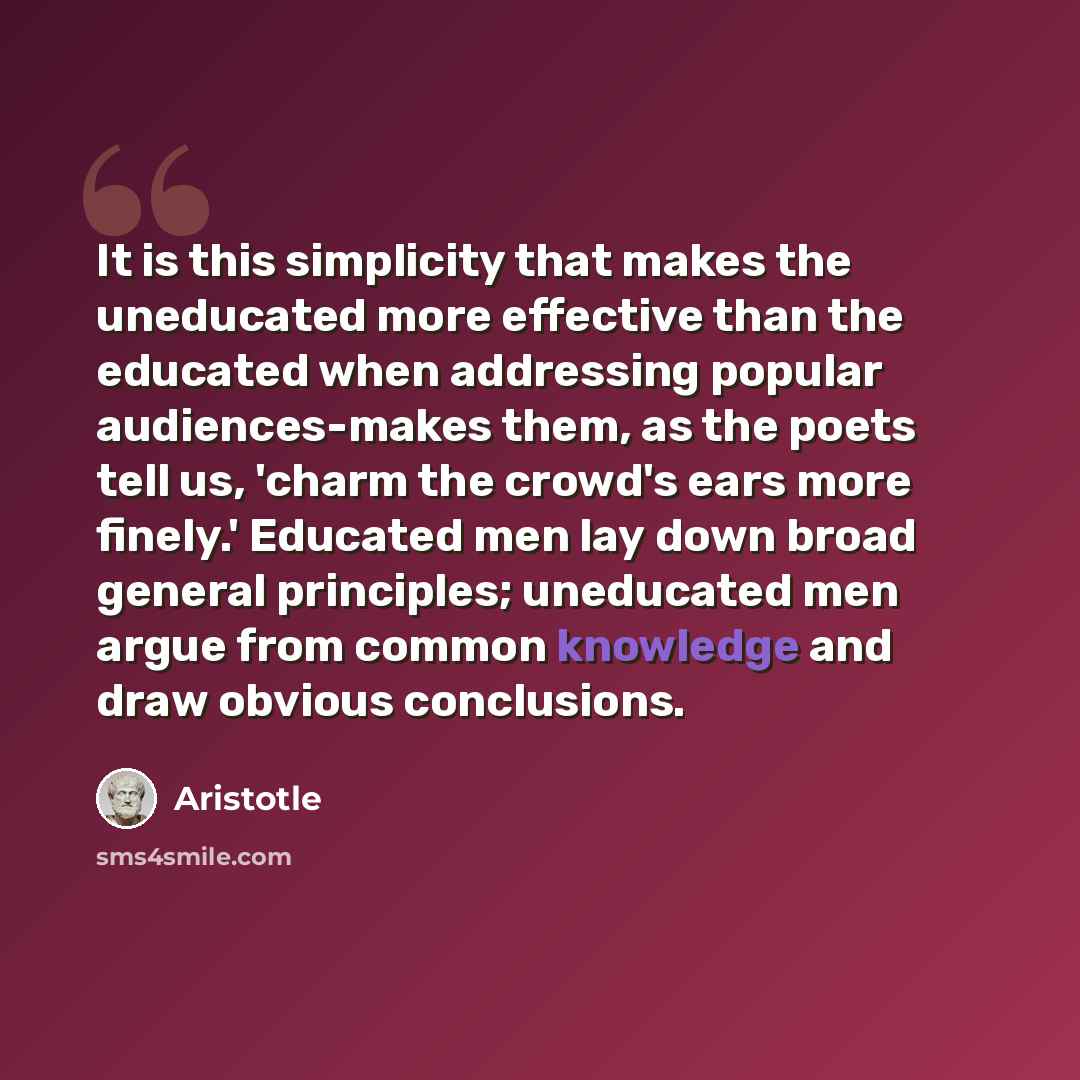 “It is this simplicity that makes the uneducated more effective than the educated when addressing popular audiences-makes them, as the poets tell us, 'charm the crowd's ears more finely.' Educated men lay down broad general principles; uneducated men argue from common knowledge and draw obvious…” quote by Aristotle