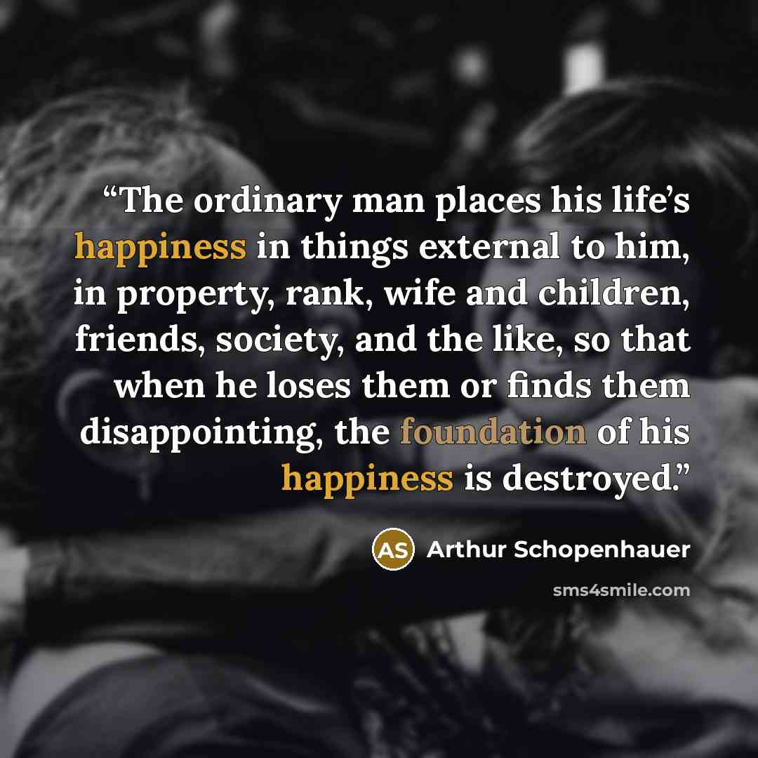 “The ordinary man places his life’s happiness in things external to him, in property, rank, wife and children, friends, society, and the like, so that when he loses them or finds them disappointing, the foundation of his happiness is destroyed.” quote by Arthur Schopenhauer