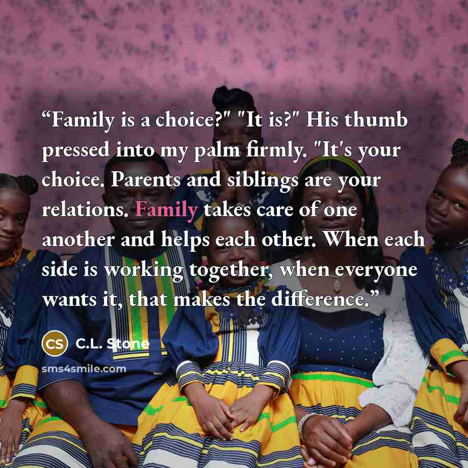 “Family is a choice?" "It is?" His thumb pressed into my palm firmly. "It's your choice. Parents and siblings are your relations. Family takes care of one another and helps each other. When each side is working together, when everyone wants it, that makes the difference.” quote by C.L. Stone