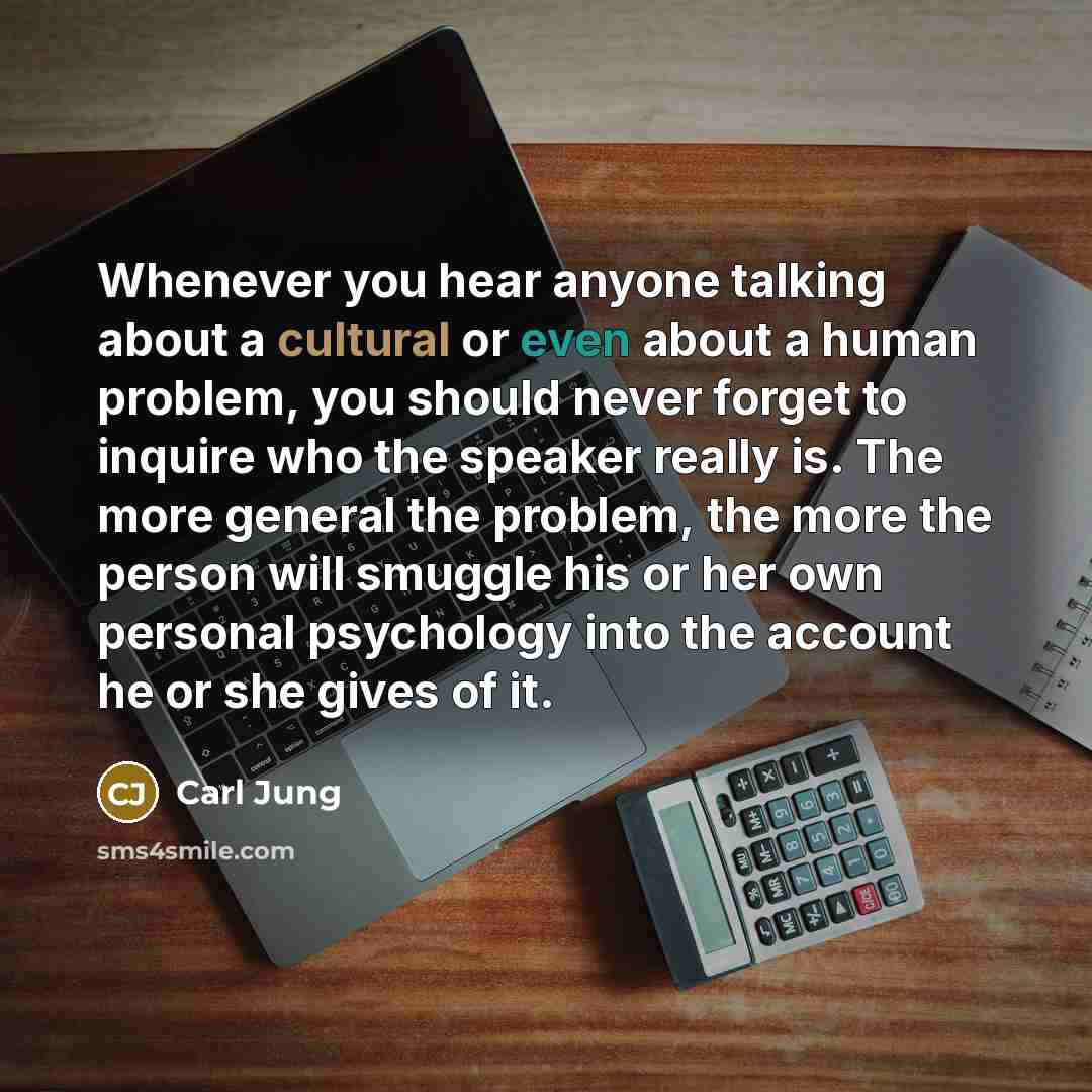 “Whenever you hear anyone talking about a cultural or even about a human problem, you should never forget to inquire who the speaker really is. The more general the problem, the more the person will smuggle his or her own personal psychology into the account he or she gives of it.” quote by Carl Jung