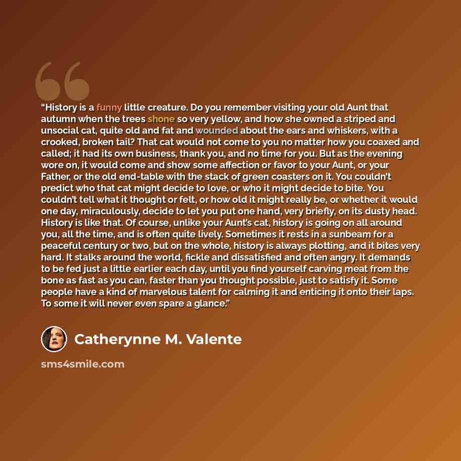 “History is a funny little creature. Do you remember visiting your old Aunt that autumn when the trees shone so very yellow, and how she owned a striped and unsocial cat, quite old and fat and wounded about the ears and whiskers, with a crooked, broken tail? That cat would not come to you no matter…” quote by Catherynne M. Valente