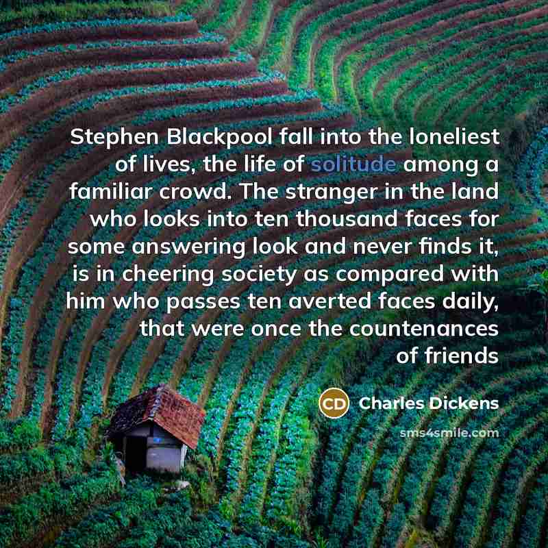 “Stephen Blackpool fall into the loneliest of lives, the life of solitude among a familiar crowd. The stranger in the land who looks into ten thousand faces for some answering look and never finds it, is in cheering society as compared with him who passes ten averted faces daily, that were once the…” quote by Charles Dickens