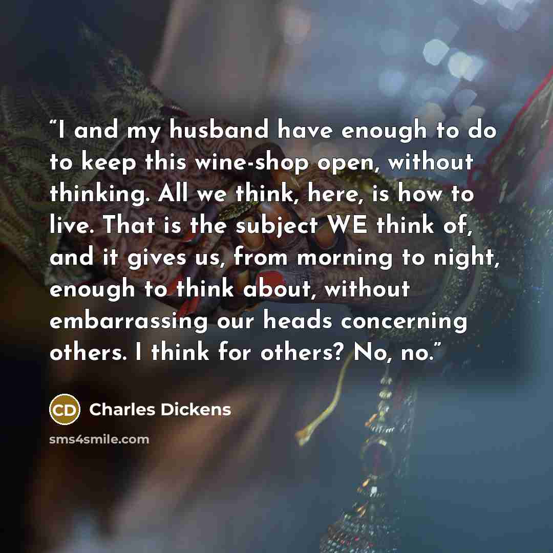 “I and my husband have enough to do to keep this wine-shop open, without thinking. All we think, here, is how to live. That is the subject WE think of, and it gives us, from morning to night, enough to think about, without embarrassing our heads concerning others. I think for others? No, no.” quote by Charles Dickens