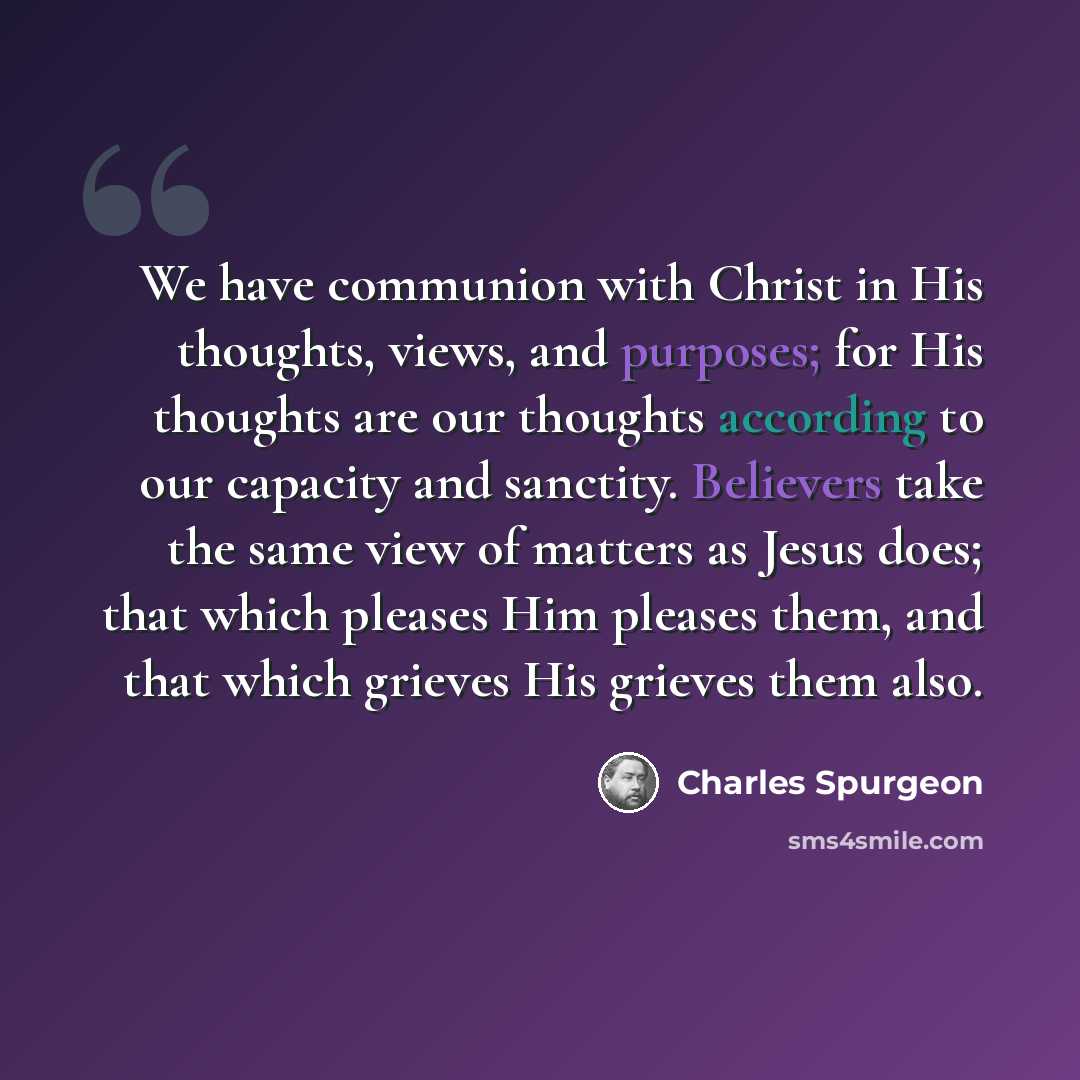“We have communion with Christ in His thoughts, views, and purposes; for His thoughts are our thoughts according to our capacity and sanctity. Believers take the same view of matters as Jesus does; that which pleases Him pleases them, and that which grieves His grieves them also.” quote by Charles Spurgeon