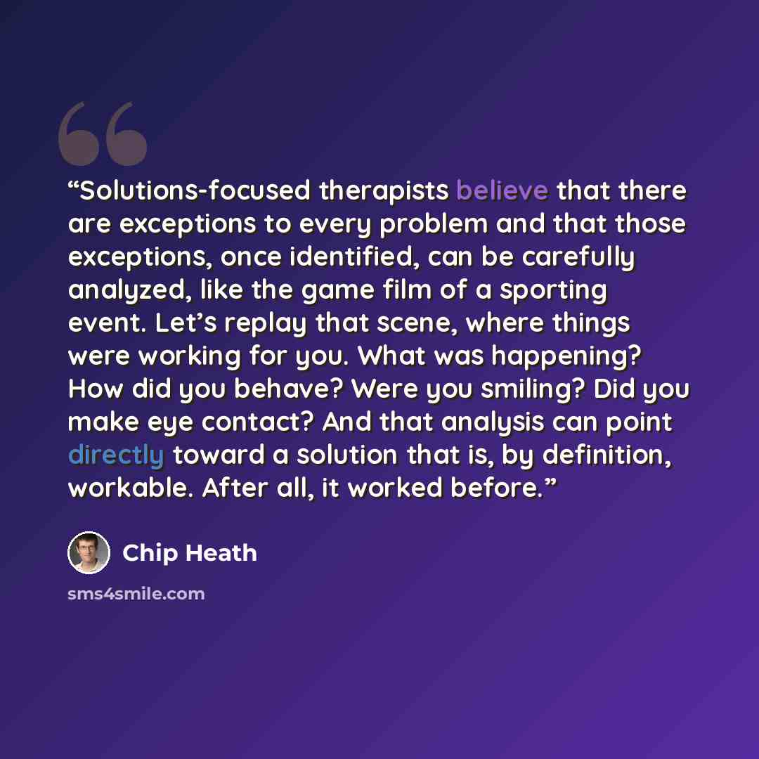 “Solutions-focused therapists believe that there are exceptions to every problem and that those exceptions, once identified, can be carefully analyzed, like the game film of a sporting event. Let’s replay that scene, where things were working for you. What was happening? How did you behave? Were…” quote by Chip Heath
