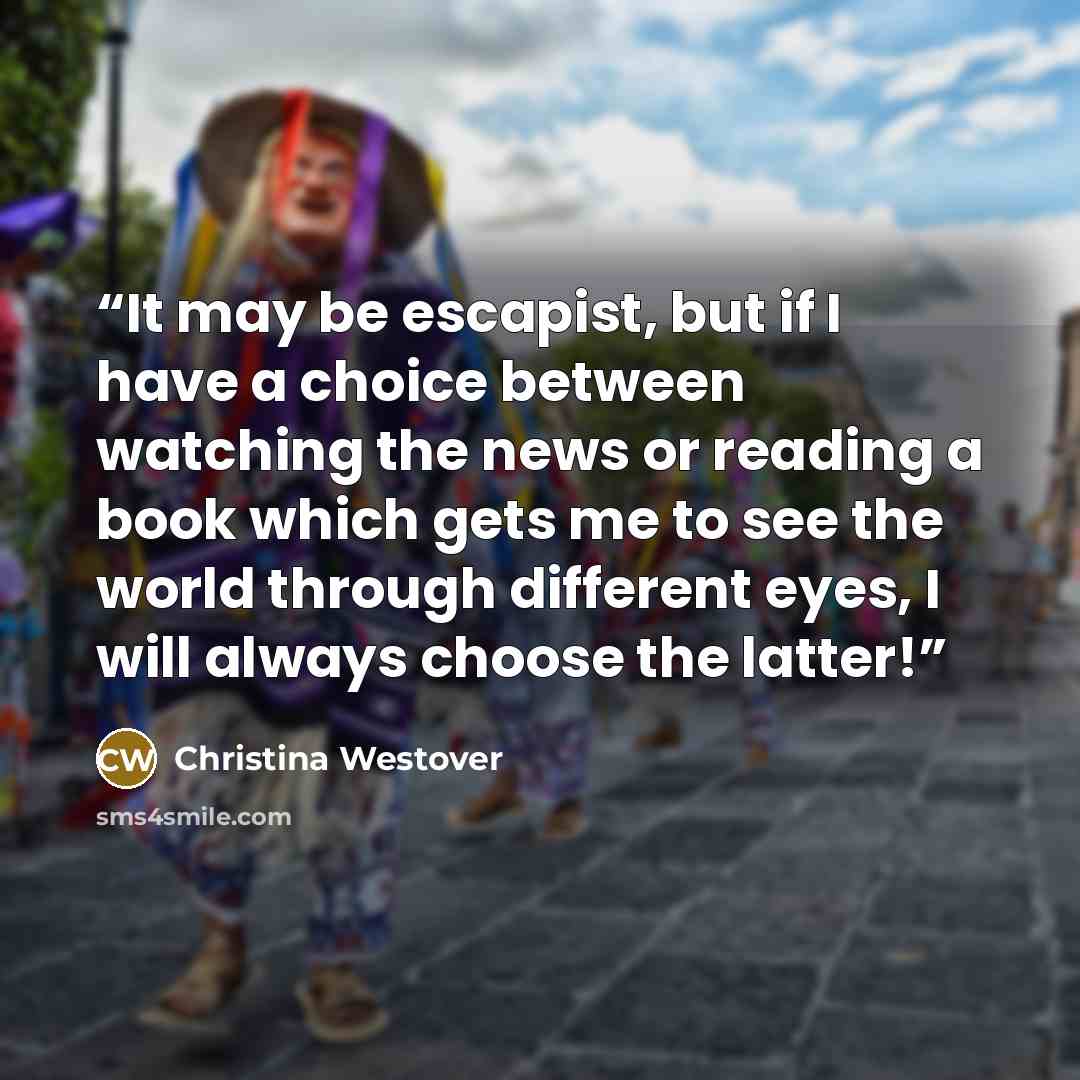 “It may be escapist, but if I have a choice between watching the news or reading a book which gets me to see the world through different eyes, I will always choose the latter!” quote by Christina Westover